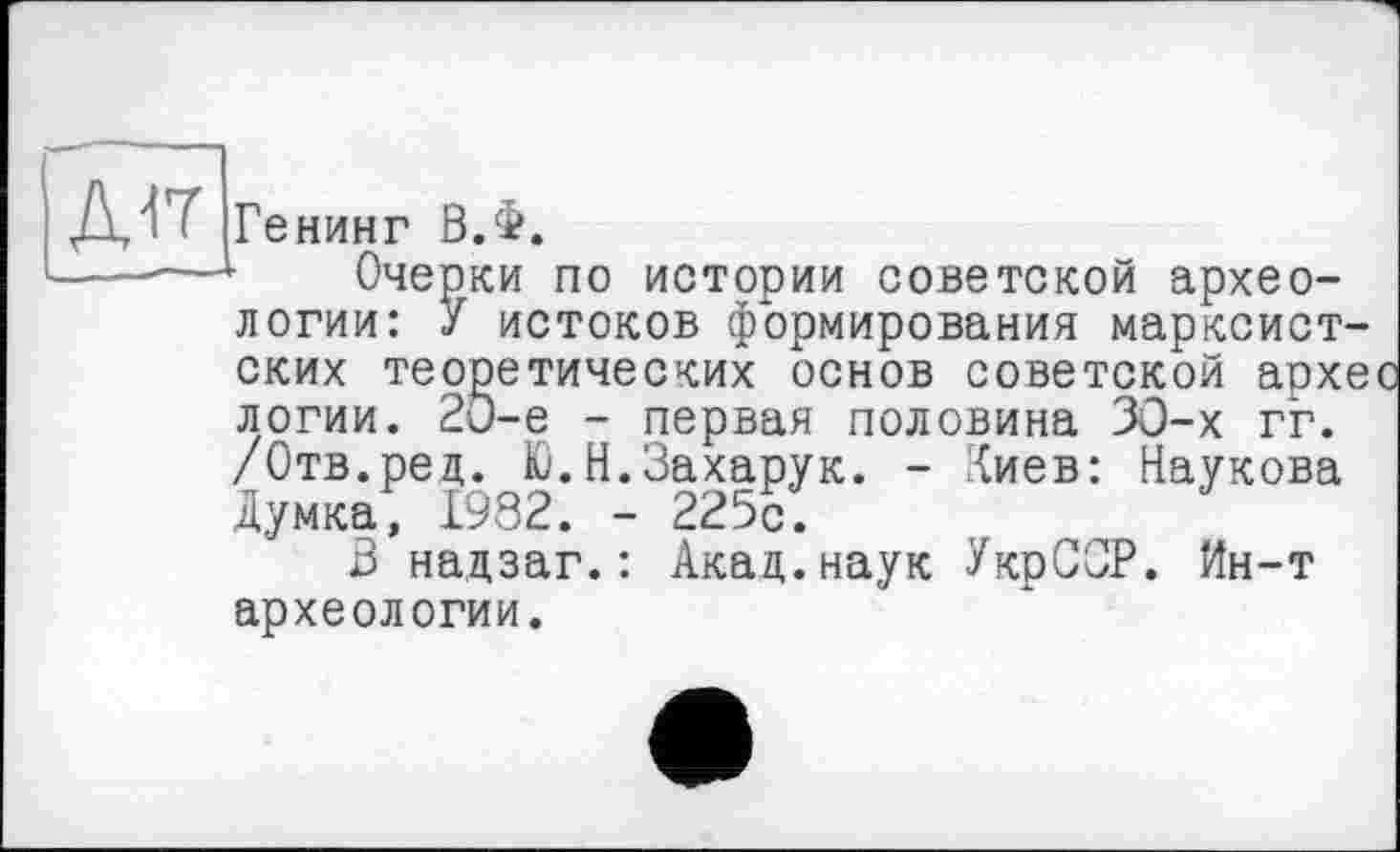 ﻿Генинг В.Ф.
Очерки по истории советской археологии: У истоков формирования марксистских теоретических основ советской архес логии. 20-е - первая половина 30-х гг. /Отв.ред. К). Н.Захарук. - ‘{иев: Наукова Думка, 1982. - 225с.
В надзаг.: Акад.наук УкрСОР. йн-т археологии.